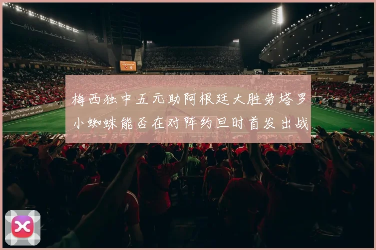 梅西独中五元助阿根廷大胜劳塔罗小蜘蛛能否在对阵约旦时首发出战