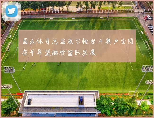 国米体育总监表示恰尔汗奥卢合同在手希望继续留队发展