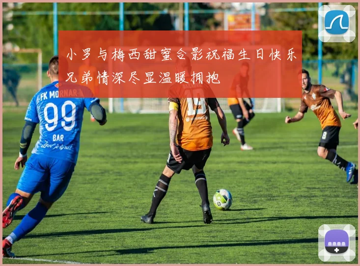 小罗与梅西甜蜜合影祝福生日快乐兄弟情深尽显温暖拥抱