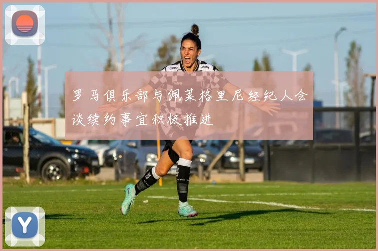 罗马俱乐部与佩莱格里尼经纪人会谈续约事宜积极推进