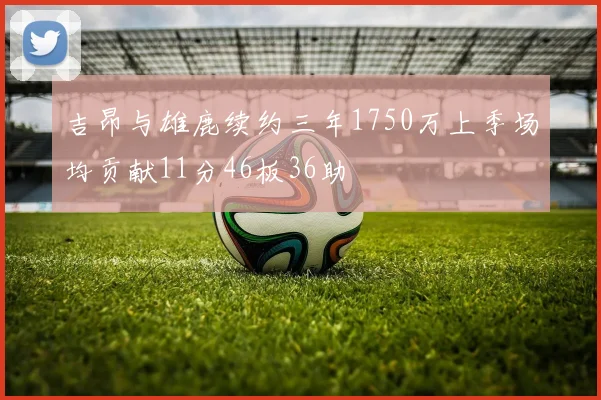 吉昂与雄鹿续约三年1750万上季场均贡献11分46板36助