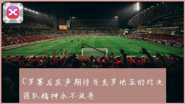 C罗赛后发声期待与克罗地亚的对决团队精神永不放弃