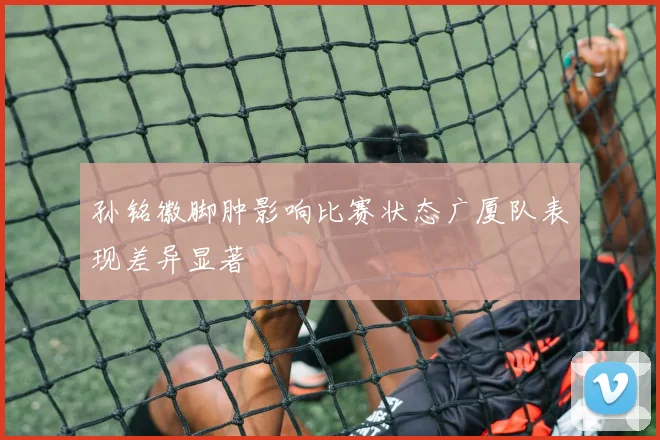 孙铭徽脚肿影响比赛状态广厦队表现差异显著