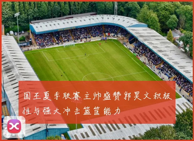 国王夏季联赛主帅盛赞郭昊文积极性与强大冲击篮筐能力