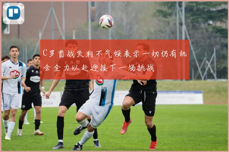 C罗首战失利不气馁表示一切仍有机会全力以赴迎接下一场挑战