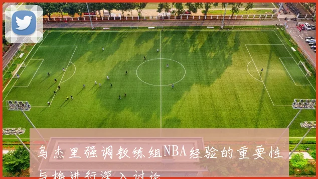 乌杰里强调教练组NBA经验的重要性与梅进行深入讨论