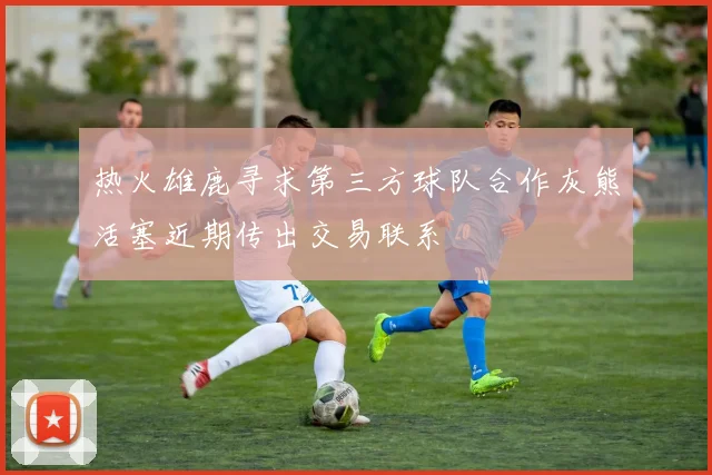 热火雄鹿寻求第三方球队合作灰熊活塞近期传出交易联系