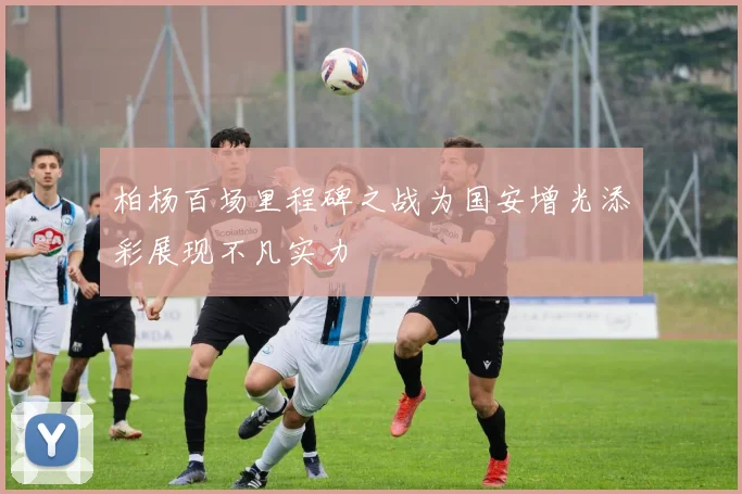 柏杨百场里程碑之战为国安增光添彩展现不凡实力