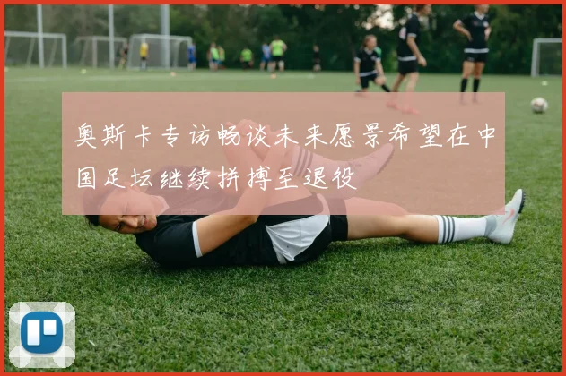 奥斯卡专访畅谈未来愿景希望在中国足坛继续拼搏至退役