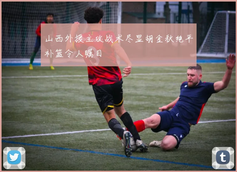 山西外援主攻战术尽显胡金秋绝平补篮令人瞩目