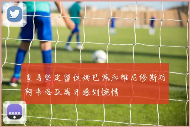 皇马坚定留住姆巴佩和维尼修斯对阿韦洛亚离开感到惋惜