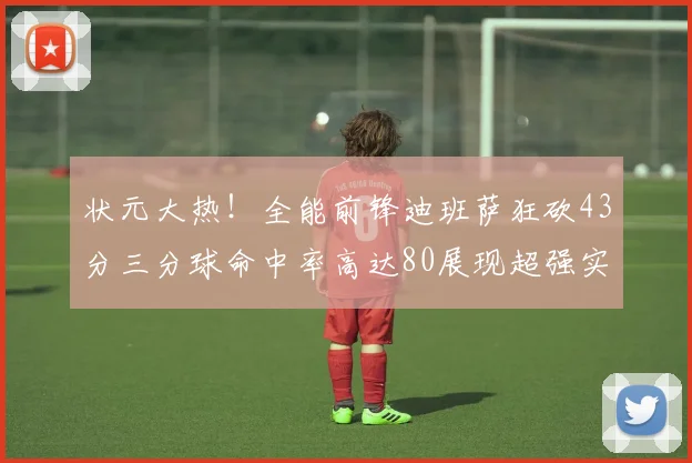 状元大热！全能前锋迪班萨狂砍43分三分球命中率高达80展现超强实力