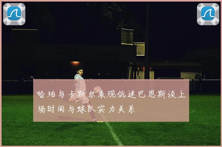 哈珀与卡斯尔表现低迷巴恩斯谈上场时间与球队实力关系