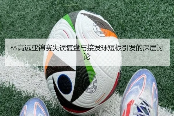 林高远亚锦赛失误复盘与接发球短板引发的深层讨论